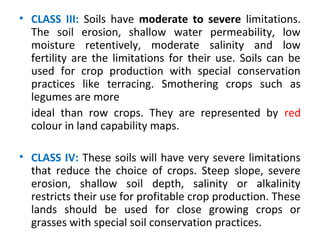 • CLASS III: Soils have moderate to severe limitations.
The soil erosion, shallow water permeability, low
moisture retentively, moderate salinity and low
fertility are the limitations for their use. Soils can be
used for crop production with special conservation
practices like terracing. Smothering crops such as
legumes are more
ideal than row crops. They are represented by red
colour in land capability maps.
• CLASS IV: These soils will have very severe limitations
that reduce the choice of crops. Steep slope, severe
erosion, shallow soil depth, salinity or alkalinity
restricts their use for profitable crop production. These
lands should be used for close growing crops or
grasses with special soil conservation practices.
 