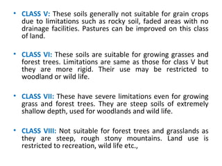 • CLASS V: These soils generally not suitable for grain crops
due to limitations such as rocky soil, faded areas with no
drainage facilities. Pastures can be improved on this class
of land.
• CLASS VI: These soils are suitable for growing grasses and
forest trees. Limitations are same as those for class V but
they are more rigid. Their use may be restricted to
woodland or wild life.
• CLASS VII: These have severe limitations even for growing
grass and forest trees. They are steep soils of extremely
shallow depth, used for woodlands and wild life.
• CLASS VIII: Not suitable for forest trees and grasslands as
they are steep, rough stony mountains. Land use is
restricted to recreation, wild life etc.,
 