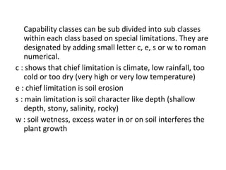 Capability classes can be sub divided into sub classes
within each class based on special limitations. They are
designated by adding small letter c, e, s or w to roman
numerical.
c : shows that chief limitation is climate, low rainfall, too
cold or too dry (very high or very low temperature)
e : chief limitation is soil erosion
s : main limitation is soil character like depth (shallow
depth, stony, salinity, rocky)
w : soil wetness, excess water in or on soil interferes the
plant growth
 