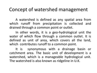 Concept of watershed management
A watershed is defined as any spatial area from
which runoff from precipitation is collected and
drained through a common point or outlet.
In other words, it is a geo-hydrological unit the
water of which flow through a common outlet. It is
defined as unit of area, which covers all the land,
which contributes runoff to a common point.
It is synonymous with a drainage basin or
catchment area. The basic unit of development is a
watershed, which is a manageable hydrological unit.
The watershed is also known as ridgeline in U.K.
 