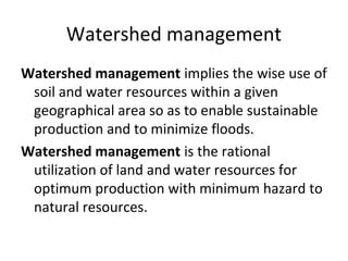 Watershed management
Watershed management implies the wise use of
soil and water resources within a given
geographical area so as to enable sustainable
production and to minimize floods.
Watershed management is the rational
utilization of land and water resources for
optimum production with minimum hazard to
natural resources.
 