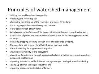 Principles of watershed management
• Utilizing the land based on its capability
• Protecting the fertile top soil
• Minimizing the silting up of the reservoirs and lower fertile lands
• Protecting vegetative cover throughout the year
• In situ conservation of rain water
• Safe diversion of surface runoff to storage structures through grassed water ways
• Stabilization of gullies and construction of check dams for increasing ground water
recharge.
• Increasing cropping intensity through inter and sequence cropping.
• Alternate land use systems for efficient use of marginal lands
• Water harvesting for supplemental irrigation
• Ensuring sustainability of the ecosystem
• Maximizing farm income through agricultural related activities such as dairy poultry,
sheep, and goat farming
• Improving infrastructural facilities for storage transport and agricultural marketing
• Setting up of small scale agro industries and
• Improving socio-economic status of farmers.
 