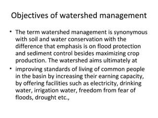 Objectives of watershed management
• The term watershed management is synonymous
with soil and water conservation with the
difference that emphasis is on flood protection
and sediment control besides maximizing crop
production. The watershed aims ultimately at
• improving standards of living of common people
in the basin by increasing their earning capacity,
by offering facilities such as electricity, drinking
water, irrigation water, freedom from fear of
floods, drought etc.,
 