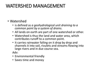 WATERSHED MANAGEMENT
• Watershed
• is defined as a geohydrological unit draining to a
common point by a system of drains.
• All lands on earth are part of one watershed or other.
• Watershed is thus the land and water area, which
contributes runoff to a common point.
• It carries rainwater falling on it drop by drop and
channels it into soil, rivulets and streams flowing into
large rivers and in due course sea.
Adv:
• Environmental friendly
• Saves time and money
 