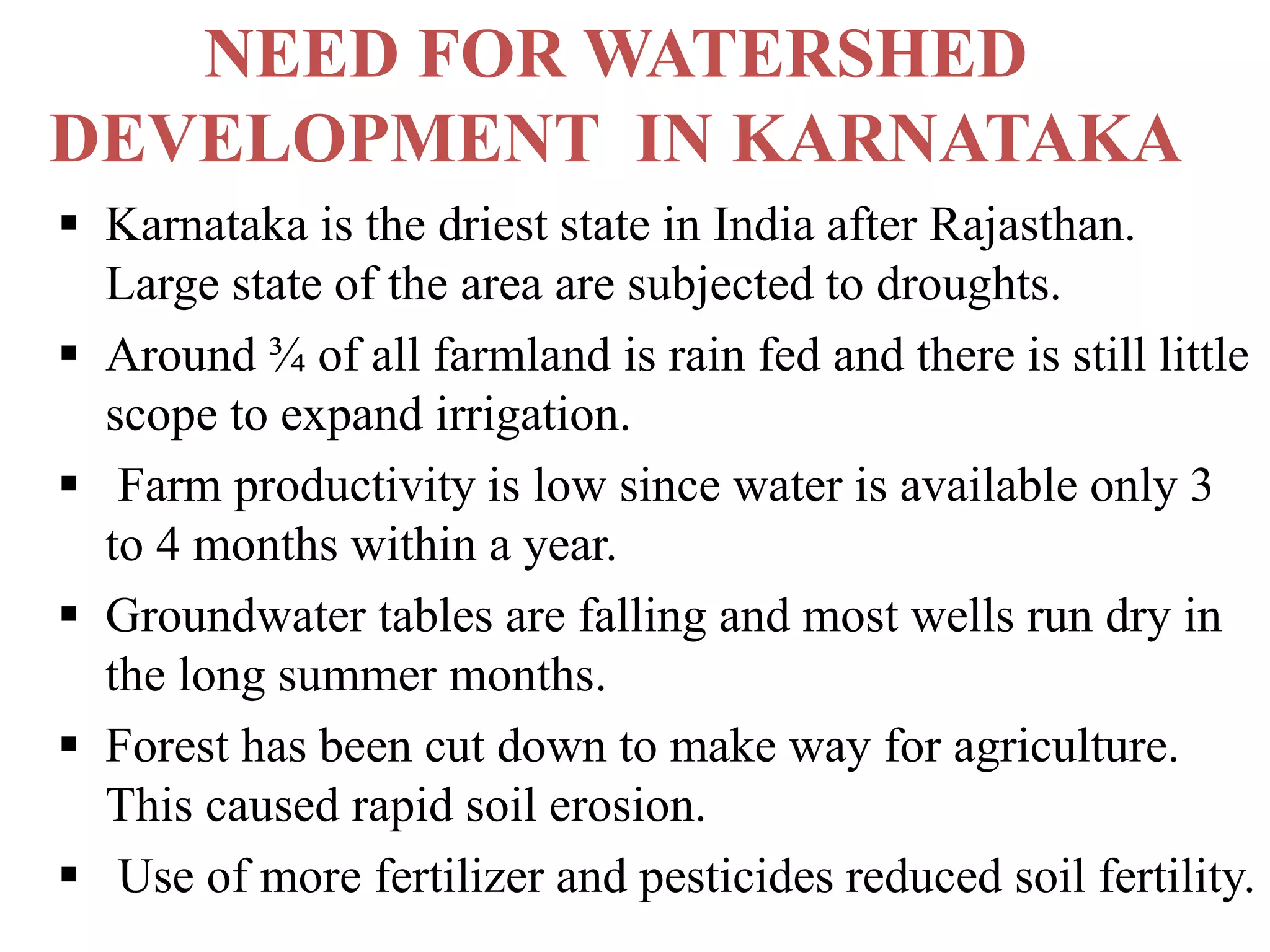 NEED FOR WATERSHED
DEVELOPMENT IN KARNATAKA
 Karnataka is the driest state in India after Rajasthan.
Large state of the area are subjected to droughts.
 Around ¾ of all farmland is rain fed and there is still little
scope to expand irrigation.
 Farm productivity is low since water is available only 3
to 4 months within a year.
 Groundwater tables are falling and most wells run dry in
the long summer months.
 Forest has been cut down to make way for agriculture.
This caused rapid soil erosion.
 Use of more fertilizer and pesticides reduced soil fertility.
 