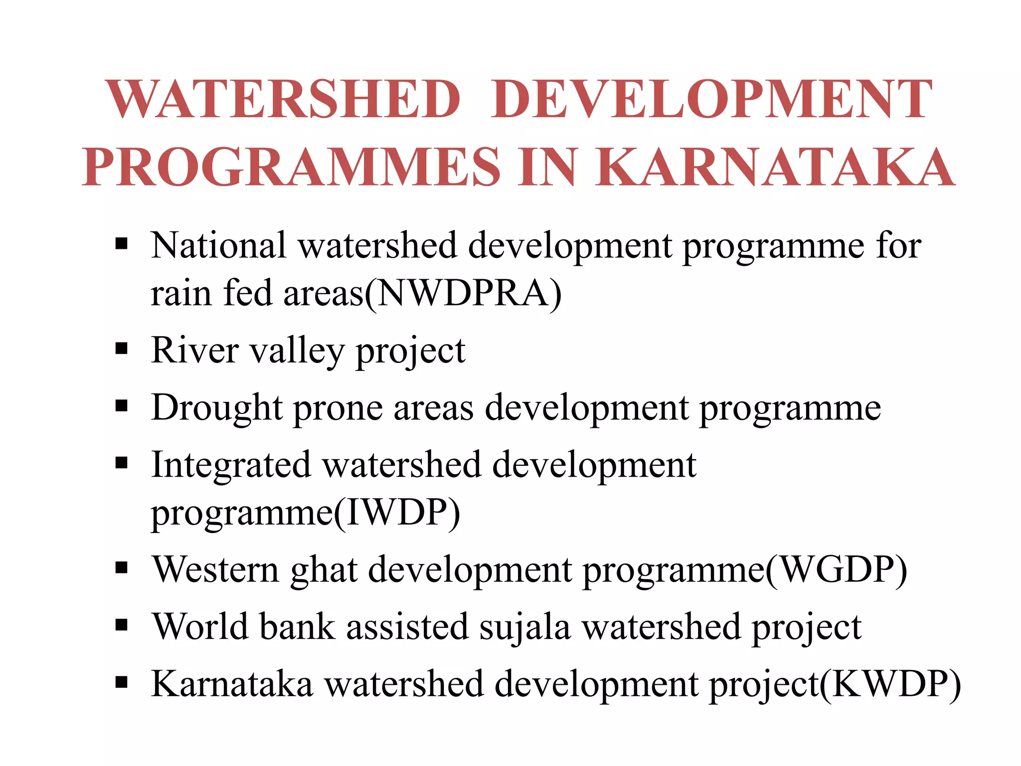 WATERSHED DEVELOPMENT
PROGRAMMES IN KARNATAKA
 National watershed development programme for
rain fed areas(NWDPRA)
 River valley project
 Drought prone areas development programme
 Integrated watershed development
programme(IWDP)
 Western ghat development programme(WGDP)
 World bank assisted sujala watershed project
 Karnataka watershed development project(KWDP)
 