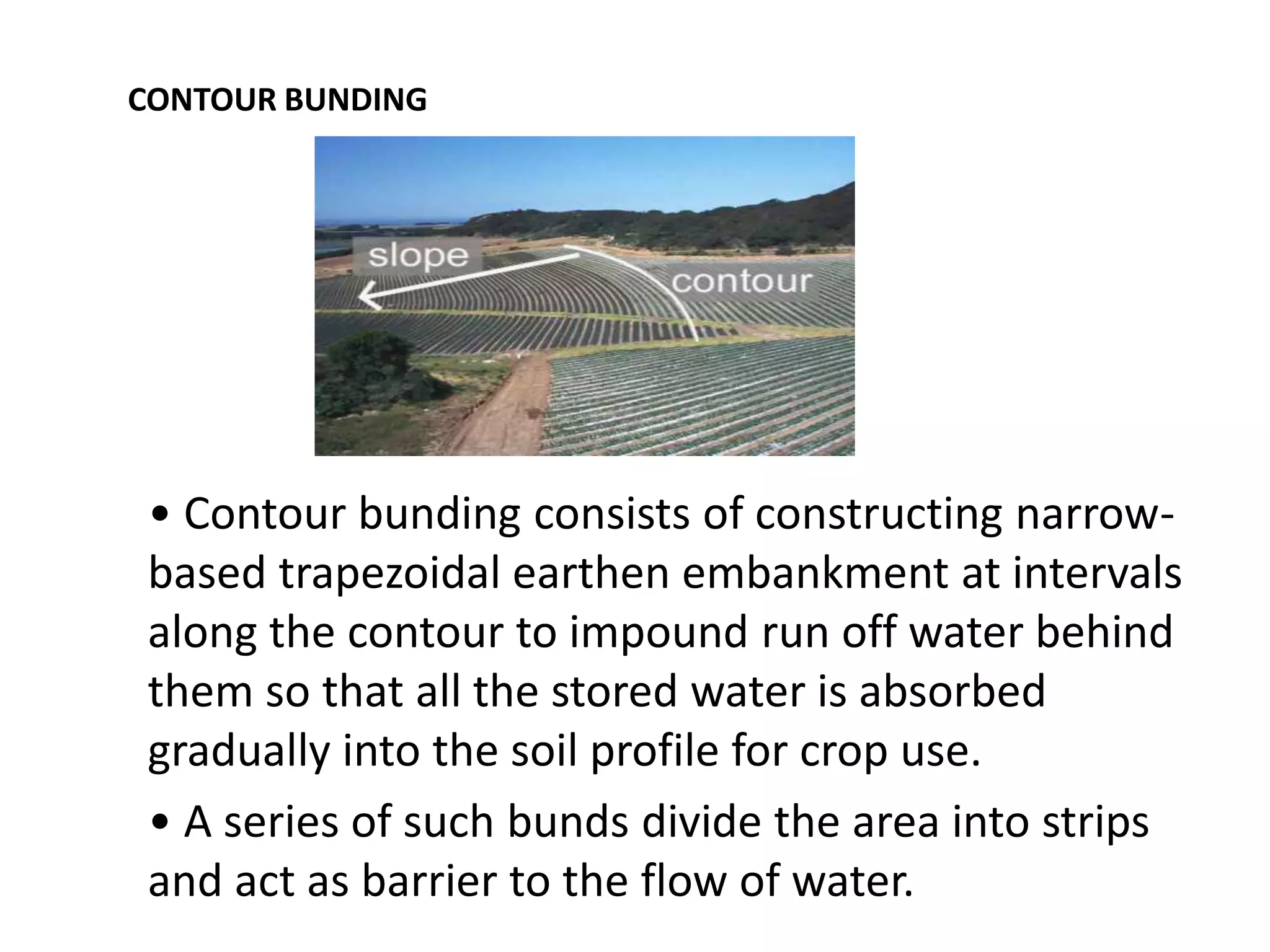 CONTOUR BUNDING
• Contour bunding consists of constructing narrow-
based trapezoidal earthen embankment at intervals
along the contour to impound run off water behind
them so that all the stored water is absorbed
gradually into the soil profile for crop use.
• A series of such bunds divide the area into strips
and act as barrier to the flow of water.
 