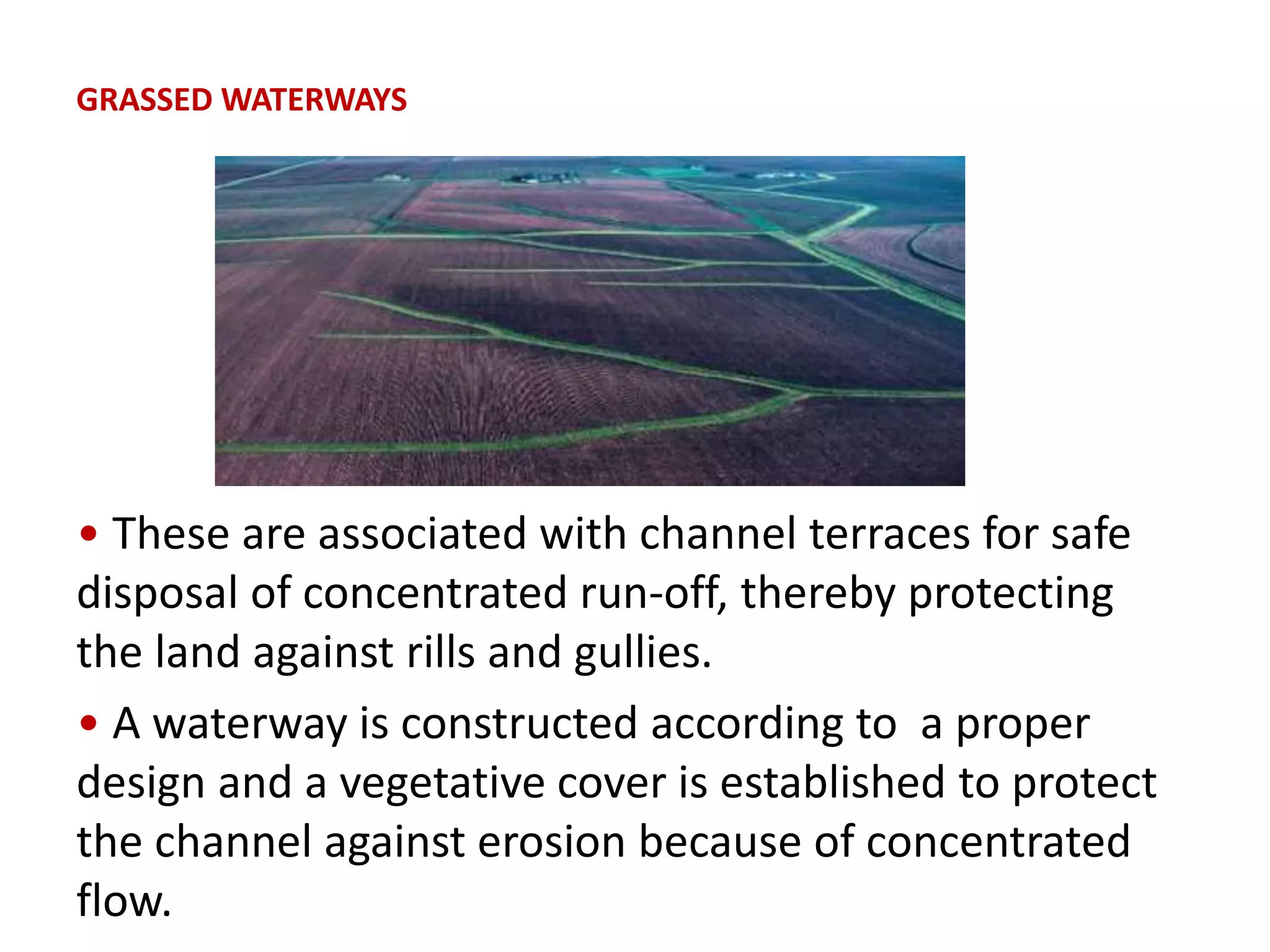 GRASSED WATERWAYS
• These are associated with channel terraces for safe
disposal of concentrated run-off, thereby protecting
the land against rills and gullies.
• A waterway is constructed according to a proper
design and a vegetative cover is established to protect
the channel against erosion because of concentrated
flow.
 