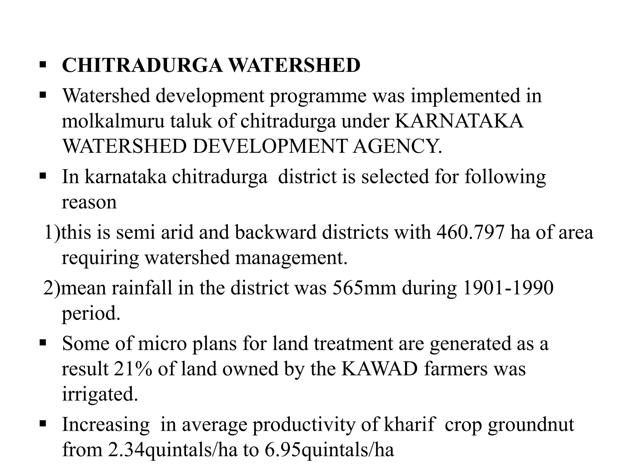  CHITRADURGA WATERSHED
 Watershed development programme was implemented in
molkalmuru taluk of chitradurga under KARNATAKA
WATERSHED DEVELOPMENT AGENCY.
 In karnataka chitradurga district is selected for following
reason
1)this is semi arid and backward districts with 460.797 ha of area
requiring watershed management.
2)mean rainfall in the district was 565mm during 1901-1990
period.
 Some of micro plans for land treatment are generated as a
result 21% of land owned by the KAWAD farmers was
irrigated.
 Increasing in average productivity of kharif crop groundnut
from 2.34quintals/ha to 6.95quintals/ha
 