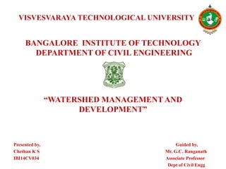VISVESVARAYA TECHNOLOGICAL UNIVERSITY
BANGALORE INSTITUTE OF TECHNOLOGY
DEPARTMENT OF CIVIL ENGINEERING
“WATERSHED MANAGEMENT AND
DEVELOPMENT”
Presented by, Guided by,
Chethan K S Mr. G.C. Ranganath
IBI14CV034 Associate Professor
Dept of Civil Engg
 