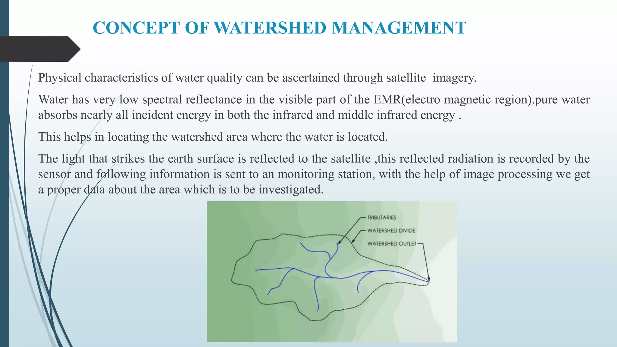 CONCEPT OF WATERSHED MANAGEMENT
Physical characteristics of water quality can be ascertained through satellite imagery.
Water has very low spectral reflectance in the visible part of the EMR(electro magnetic region).pure water
absorbs nearly all incident energy in both the infrared and middle infrared energy .
This helps in locating the watershed area where the water is located.
The light that strikes the earth surface is reflected to the satellite ,this reflected radiation is recorded by the
sensor and following information is sent to an monitoring station, with the help of image processing we get
a proper data about the area which is to be investigated.
 