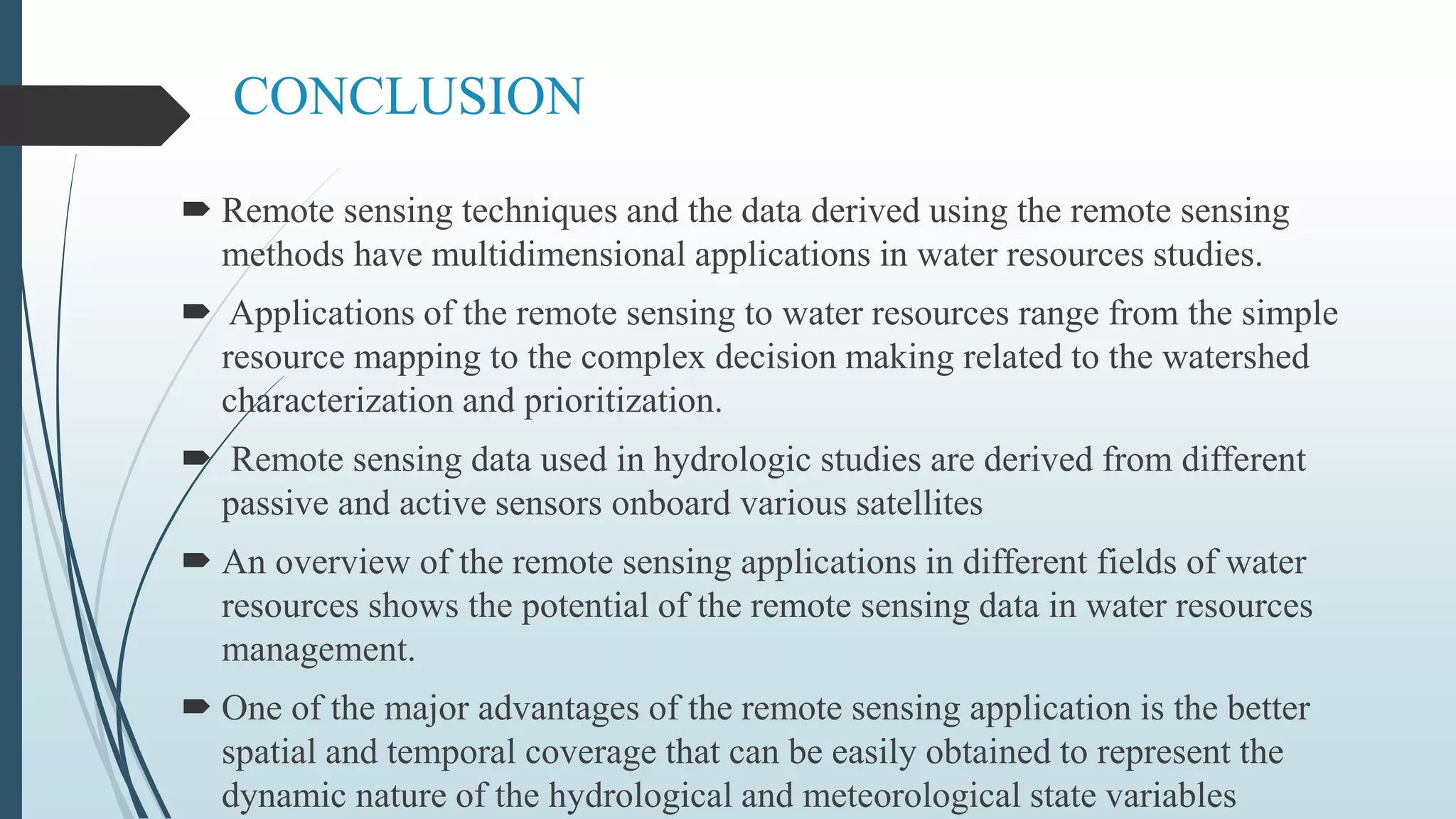 CONCLUSION
 Remote sensing techniques and the data derived using the remote sensing
methods have multidimensional applications in water resources studies.
 Applications of the remote sensing to water resources range from the simple
resource mapping to the complex decision making related to the watershed
characterization and prioritization.
 Remote sensing data used in hydrologic studies are derived from different
passive and active sensors onboard various satellites
 An overview of the remote sensing applications in different fields of water
resources shows the potential of the remote sensing data in water resources
management.
 One of the major advantages of the remote sensing application is the better
spatial and temporal coverage that can be easily obtained to represent the
dynamic nature of the hydrological and meteorological state variables
 