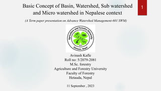 (A Term paper presentation on Advance Watershed Management-601 SWM)
Basic Concept of Basin, Watershed, Sub watershed
and Micro watershed in Nepalese context
Avinash Kafle
Roll no: 5/2079-2081
M.Sc. forestry
Agriculture and Forestry University
Faculty of Forestry
Hetauda, Nepal
11 September , 2023
1
 