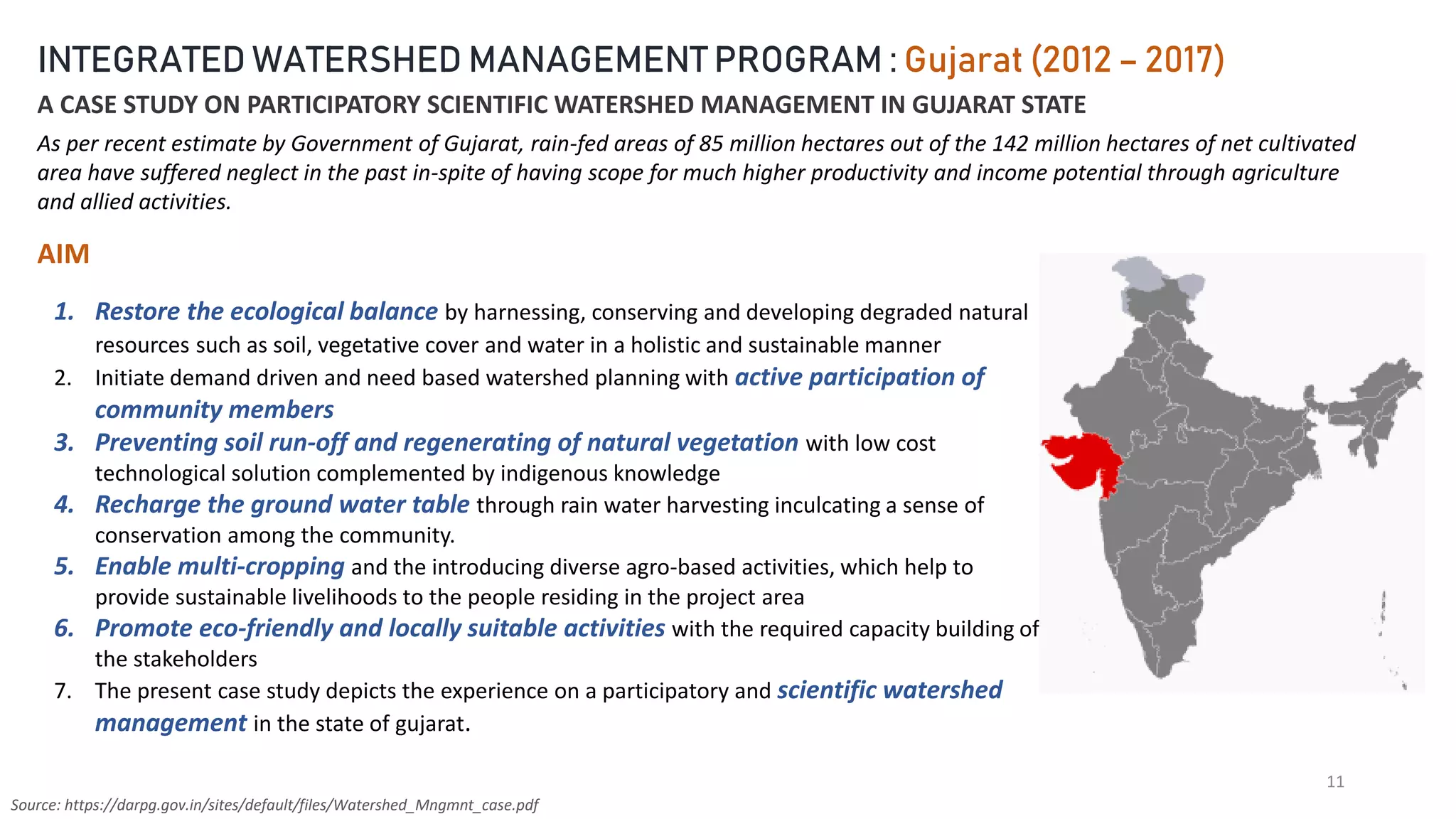 11
INTEGRATED WATERSHED MANAGEMENT PROGRAM : Gujarat (2012 – 2017)
A CASE STUDY ON PARTICIPATORY SCIENTIFIC WATERSHED MANAGEMENT IN GUJARAT STATE
As per recent estimate by Government of Gujarat, rain-fed areas of 85 million hectares out of the 142 million hectares of net cultivated
area have suffered neglect in the past in-spite of having scope for much higher productivity and income potential through agriculture
and allied activities.
AIM
1. Restore the ecological balance by harnessing, conserving and developing degraded natural
resources such as soil, vegetative cover and water in a holistic and sustainable manner
2. Initiate demand driven and need based watershed planning with active participation of
community members
3. Preventing soil run-off and regenerating of natural vegetation with low cost
technological solution complemented by indigenous knowledge
4. Recharge the ground water table through rain water harvesting inculcating a sense of
conservation among the community.
5. Enable multi-cropping and the introducing diverse agro-based activities, which help to
provide sustainable livelihoods to the people residing in the project area
6. Promote eco-friendly and locally suitable activities with the required capacity building of
the stakeholders
7. The present case study depicts the experience on a participatory and scientific watershed
management in the state of gujarat.
Source: https://darpg.gov.in/sites/default/files/Watershed_Mngmnt_case.pdf
 