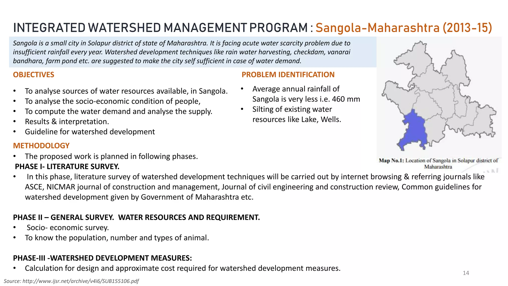 14
Source: http://www.ijsr.net/archive/v4i6/SUB155106.pdf
INTEGRATED WATERSHED MANAGEMENT PROGRAM : Sangola-Maharashtra (2013-15)
Sangola is a small city in Solapur district of state of Maharashtra. It is facing acute water scarcity problem due to
insufficient rainfall every year. Watershed development techniques like rain water harvesting, checkdam, vanarai
bandhara, farm pond etc. are suggested to make the city self sufficient in case of water demand.
PROBLEM IDENTIFICATION
• Average annual rainfall of
Sangola is very less i.e. 460 mm
• Silting of existing water
resources like Lake, Wells.
OBJECTIVES
• To analyse sources of water resources available, in Sangola.
• To analyse the socio-economic condition of people,
• To compute the water demand and analyse the supply.
• Results & interpretation.
• Guideline for watershed development
METHODOLOGY
• The proposed work is planned in following phases.
PHASE I- LITERATURE SURVEY.
• In this phase, literature survey of watershed development techniques will be carried out by internet browsing & referring journals like
ASCE, NICMAR journal of construction and management, Journal of civil engineering and construction review, Common guidelines for
watershed development given by Government of Maharashtra etc.
PHASE II – GENERAL SURVEY. WATER RESOURCES AND REQUIREMENT.
• Socio- economic survey.
• To know the population, number and types of animal.
PHASE-III -WATERSHED DEVELOPMENT MEASURES:
• Calculation for design and approximate cost required for watershed development measures.
 