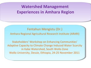 Watershed Management
       Experiences in Amhara Region


               Fentahun Mengistu (Dr.)
  Amhara Regional Agricultural Research Institute (ARARI)

   Stakeholders’ Workshop on Enhancing Communities’
Adaptive Capacity to Climate Change Induced Water Scarcity
          in Kabe Watershed, South Wollo Zone
 Wollo University, Dessie, Ethiopia, 24-25 November 2011
 