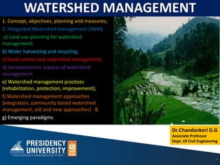 1
Dr.Chandankeri G.G
Associate Professor
Dept. Of Civil Engineering
WATERSHED MANAGEMENT
1. Concept, objectives, planning and measures;
2. Integrated Watershed management (IWM)
a) Land use planning for watershed
management;
b) Water harvesting and recycling;
c) Food control and watershed management;
d) Socioeconomic aspects of watershed
management;
e) Watershed management practices
(rehabilitation, protection, improvement);
f) Watershed management approaches
(integration, community based watershed
management, old and new approaches) &
g) Emerging paradigms
 