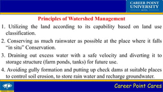 Career Point Cares
Principles of Watershed Management
1. Utilizing the land according to its capability based on land use
classification.
2. Conserving as much rainwater as possible at the place where it falls
“in situ” Conservation.
3. Draining out excess water with a safe velocity and diverting it to
storage structure (farm ponds, tanks) for future use.
4. Avoiding gully formation and putting up check dams at suitable places
to control soil erosion, to store rain water and recharge groundwater.
 