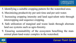 Career Point Cares
5. Identifying a suitable cropping pattern for the watershed area.
6. Maximizing productivity per unit time and per unit water.
7. Increasing cropping intensity and land equivalent ratio through
intercropping and sequence cropping.
8. Safe utilization of marginal and waste lands through alternate
land use systems such as agro-forestry.
9. Ensuring sustainability of the ecosystem benefiting the man-
animal plant-land-water complex in the watershed.
 