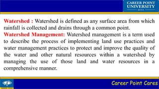 Career Point Cares
Watershed : Watershed is defined as any surface area from which
rainfall is collected and drains through a common point.
Watershed Management: Watershed management is a term used
to describe the process of implementing land use practices and
water management practices to protect and improve the quality of
the water and other natural resources within a watershed by
managing the use of those land and water resources in a
comprehensive manner.
 