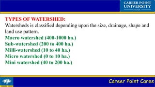 Career Point Cares
TYPES OF WATERSHED:
Watersheds is classified depending upon the size, drainage, shape and
land use pattern.
Macro watershed (400-1000 ha.)
Sub-watershed (200 to 400 ha.)
Milli-watershed (10 to 40 ha.)
Micro watershed (0 to 10 ha.)
Mini watershed (40 to 200 ha.)
 