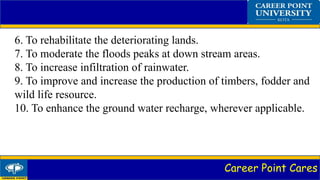 Career Point Cares
6. To rehabilitate the deteriorating lands.
7. To moderate the floods peaks at down stream areas.
8. To increase infiltration of rainwater.
9. To improve and increase the production of timbers, fodder and
wild life resource.
10. To enhance the ground water recharge, wherever applicable.
 