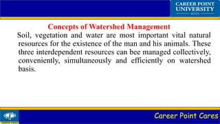 Career Point Cares
Concepts of Watershed Management
Soil, vegetation and water are most important vital natural
resources for the existence of the man and his animals. These
three interdependent resources can bee managed collectively,
conveniently, simultaneously and efficiently on watershed
basis.
 