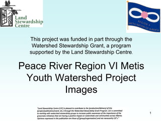 This project was funded in part through the
   Watershed Stewardship Grant, a program
  supported by the Land Stewardship Centre.

Peace River Region VI Metis
 Youth Watershed Project
         Images

                                                1
 