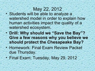 May 22, 2012
• Students will be able to analyze a
  watershed model in order to explain how
  human activities impact the quality of a
  watershed ecosystem.
• Drill: Why should we “Save the Bay”?
  Give a few reasons why you believe we
  should protect the Chesapeake Bay?
• Homework: Final Exam Review Packet
  due Thursday.
• Final Exam: Tuesday, May 29, 2012
 