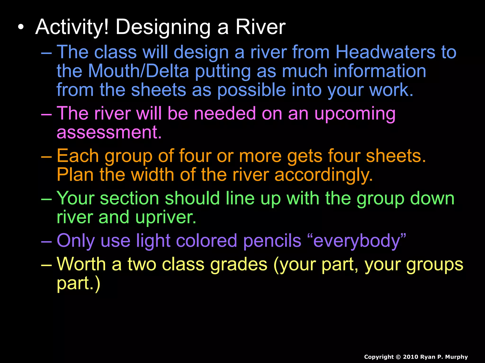 • Activity! Designing a River
– The class will design a river from Headwaters to
the Mouth/Delta putting as much information
from the sheets as possible into your work.
– The river will be needed on an upcoming
assessment.
– Each group of four or more gets four sheets.
Plan the width of the river accordingly.
– Your section should line up with the group down
river and upriver.
– Only use light colored pencils “everybody”
– Worth a two class grades (your part, your groups
part.)
Copyright © 2010 Ryan P. Murphy
 