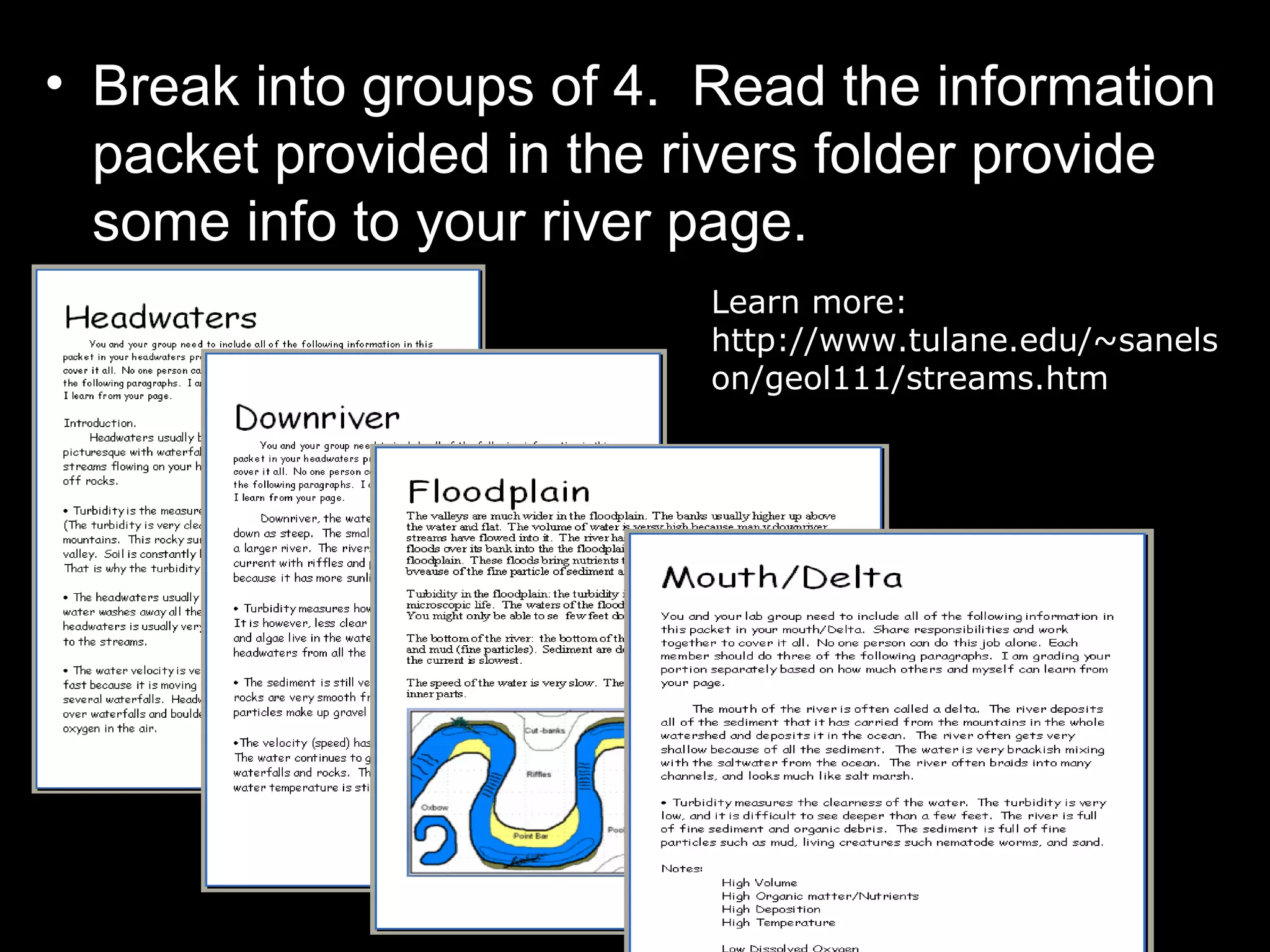 • Break into groups of 4. Read the information
packet provided in the rivers folder provide
some info to your river page.
Learn more:
http://www.tulane.edu/~sanels
on/geol111/streams.htm
 