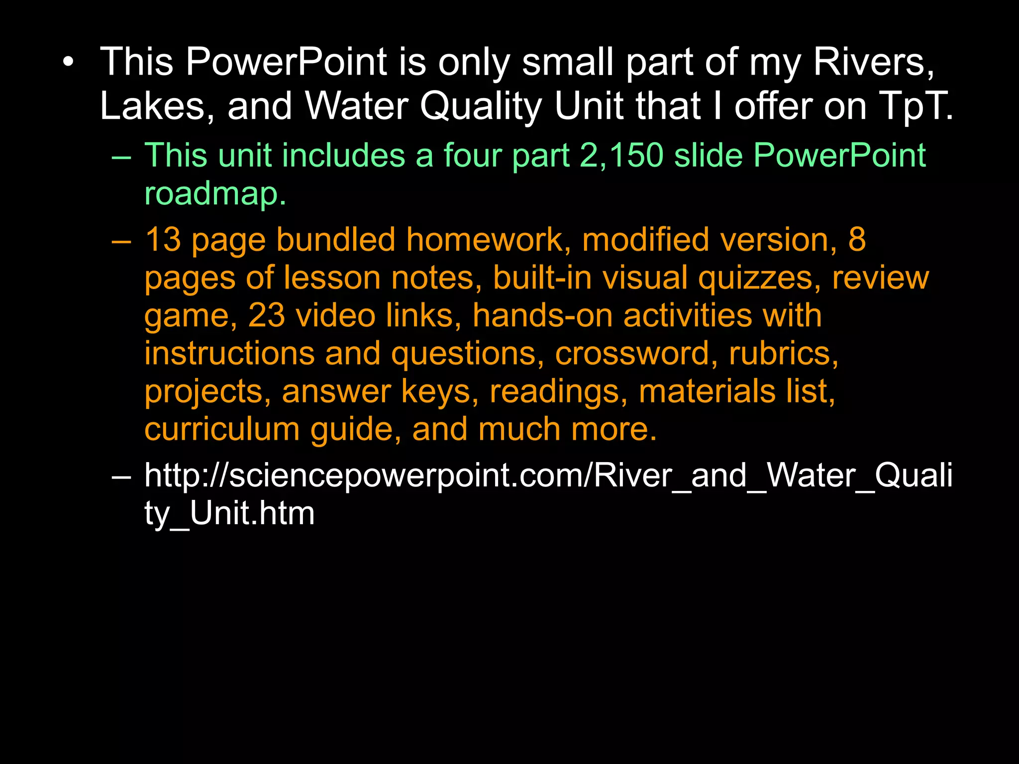 • This PowerPoint is only small part of my Rivers,
Lakes, and Water Quality Unit that I offer on TpT.
– This unit includes a four part 2,150 slide PowerPoint
roadmap.
– 13 page bundled homework, modified version, 8
pages of lesson notes, built-in visual quizzes, review
game, 23 video links, hands-on activities with
instructions and questions, crossword, rubrics,
projects, answer keys, readings, materials list,
curriculum guide, and much more.
– http://sciencepowerpoint.com/River_and_Water_Quali
ty_Unit.htm
 
