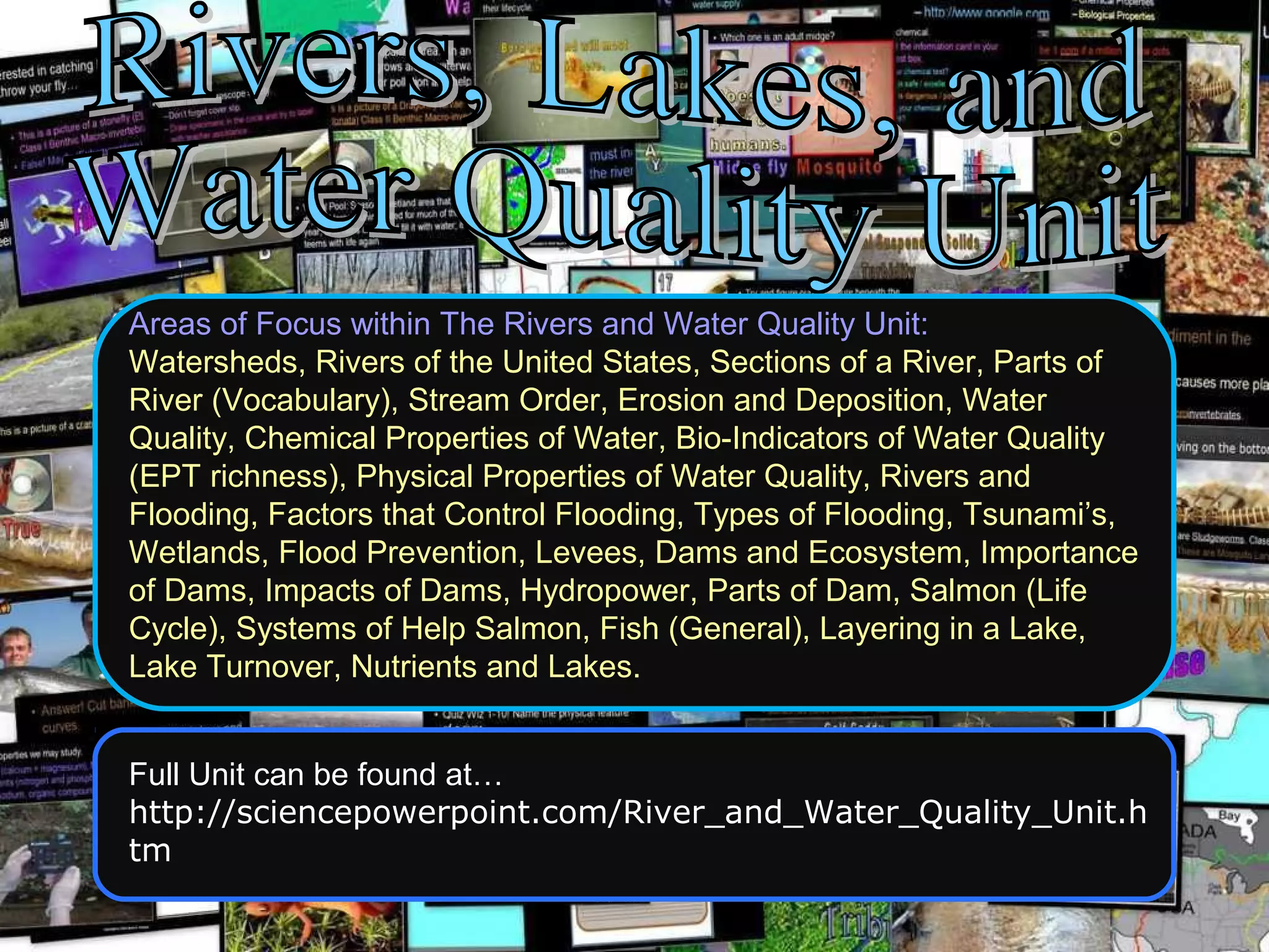 Areas of Focus within The Rivers and Water Quality Unit:
Watersheds, Rivers of the United States, Sections of a River, Parts of
River (Vocabulary), Stream Order, Erosion and Deposition, Water
Quality, Chemical Properties of Water, Bio-Indicators of Water Quality
(EPT richness), Physical Properties of Water Quality, Rivers and
Flooding, Factors that Control Flooding, Types of Flooding, Tsunami’s,
Wetlands, Flood Prevention, Levees, Dams and Ecosystem, Importance
of Dams, Impacts of Dams, Hydropower, Parts of Dam, Salmon (Life
Cycle), Systems of Help Salmon, Fish (General), Layering in a Lake,
Lake Turnover, Nutrients and Lakes.
Full Unit can be found at…
http://sciencepowerpoint.com/River_and_Water_Quality_Unit.h
tm
 