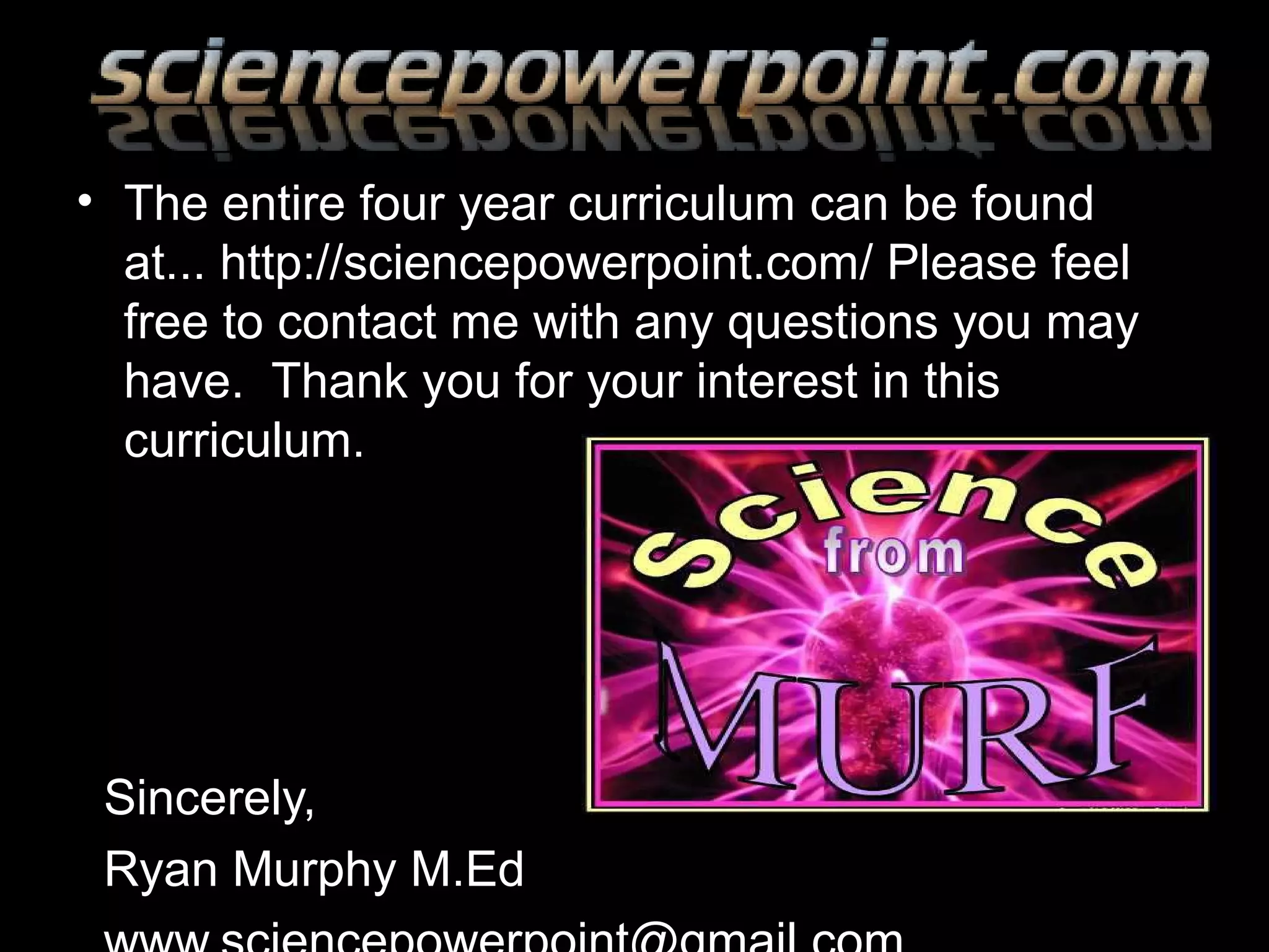 • The entire four year curriculum can be found
at... http://sciencepowerpoint.com/ Please feel
free to contact me with any questions you may
have. Thank you for your interest in this
curriculum.
Sincerely,
Ryan Murphy M.Ed
 