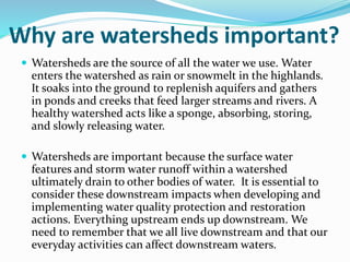 Why are watersheds important?
 Watersheds are the source of all the water we use. Water
enters the watershed as rain or snowmelt in the highlands.
It soaks into the ground to replenish aquifers and gathers
in ponds and creeks that feed larger streams and rivers. A
healthy watershed acts like a sponge, absorbing, storing,
and slowly releasing water.
 Watersheds are important because the surface water
features and storm water runoff within a watershed
ultimately drain to other bodies of water. It is essential to
consider these downstream impacts when developing and
implementing water quality protection and restoration
actions. Everything upstream ends up downstream. We
need to remember that we all live downstream and that our
everyday activities can affect downstream waters.
 