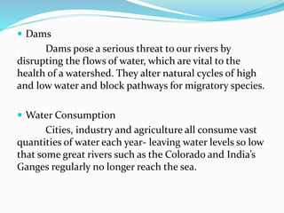  Dams
Dams pose a serious threat to our rivers by
disrupting the flows of water, which are vital to the
health of a watershed. They alter natural cycles of high
and low water and block pathways for migratory species.
 Water Consumption
Cities, industry and agriculture all consume vast
quantities of water each year- leaving water levels so low
that some great rivers such as the Colorado and India’s
Ganges regularly no longer reach the sea.
 
