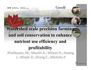 Watershed scale precision farming
and soil conservation to enhance
nutrient use efficiency and
profitability
Khakbazan, M.; Moulin A.; Wilson H.; Huang, 
J.; Whyte D.; Zhang C.; Michiels P.
SWCS
2016 Louisville KY, USA
 