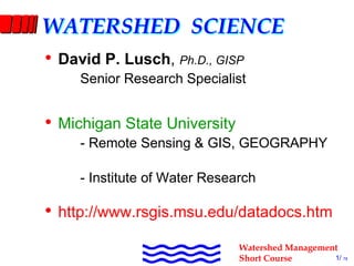 WATERSHED SCIENCE
  •  David P. Lusch, Ph.D., GISP 
               Senior Research Specialist 


  •  Michigan State University 
               ­ Remote Sensing & GIS, GEOGRAPHY 

               ­ Institute of Water Research 

  •  http://www.rsgis.msu.edu/datadocs.htm
David P. Lusch, Ph.D., GISP              Watershed Management
RS&GIS­GEOG and IWR, MSU                 Short Course       1/ 78
 