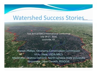 Watershed Success Stories
71st Annual SWCS International Conference
July 24‐27, 2016
Louisville, KY
Shanon Phillips, Oklahoma Conservation Commission
Vicky Drew, USDA‐NRCS 
Moderator: Deanna Osmond, North Carolina State University
Responder: Larry Elworth, RESOLVE
 