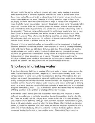 Although most of the earth's surface is covered with water, water shortage is a serious
threat to the survival of humanity at present and in future. There is a water crisis which
faces many parts of the world and it is a threat to survival of human beings since humans
are primarily dependent on water. Shortage in drinking water is a major problem facing
developing countries which have not taken drastic steps to harvest water and purify it to
make it safe for human consumption. However, this problem is also being increasingly felt in
developed countries where the population growth has strained available water resources
and stretched the ability of governments and private firms to provide safe drinking water to
the population. There are many conflicts around the world where people have died or have
been injured as a result of clashes over a water resource. Most of these conflicts have
occurred in Asia and Africa where most developing countries are located (Gleick 17-22).
When humans clash over resources, this underscores the seriousness of the issue and
calls for drastic actions to be taken to solve the problem.
Shortage of drinking water is therefore an issue which must be investigated in detail and
solutions developed to curb this problem. There are various causes of shortage of drinking
water and most of these are attributable to human activities. These include such activities
as deforestation and pollution which contribute to global warming, misuse of the water
resource and groundwater contamination among others. It is important to develop solutions
to this problem if future generations are to survive. This paper aims at analyzing the
shortage in drinking water resource, its causes and solutions which should be implemented
to solve the problem. The discussed issues will be summarized at the end.
Shortage in drinking water
It has been discussed that there is shortage of drinking water in various regions across the
world. In many developing countries, people do not have access to drinking water due to
various reasons. In some cases, water resources have dried up while in others, they are
polluted. As a result, there populations especially in Africa face many water-borne diseases
mainly due to pollution of water resources. Human activities such as population growth and
industrial activities have further strained water resources and caused a shortage of drinking
water. As a result, there are many conflicts over pastures or water resources and these lead
to injuries or fatalities (Gleick 17-22). As mentioned earlier, this underscores the importance
of finding a solution to the problem of shortage of the water resource.
In the United States, there is pressure on available water resources since half of water
collected is usually used in electricity generation, leaving the population to share the little
left. There are already calls for charging water resources in order to increase efficiency of
use (CQ Researcher 531-550). Although water protection has been implemented for years,
there is still water pollution occurring within the United States. After the Civil war, America
strived to provide its population with clean water and its water treatment system was and is
still is one of the best globally. However, industrial revolution led to the pollution of water
resources, leading to shortage of clean drinking water. Other external factors such as
 