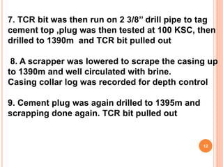 7. TCR bit was then run on 2 3/8’’ drill pipe to tag
cement top ,plug was then tested at 100 KSC, then
drilled to 1390m and TCR bit pulled out
8. A scrapper was lowered to scrape the casing up
to 1390m and well circulated with brine.
Casing collar log was recorded for depth control
9. Cement plug was again drilled to 1395m and
scrapping done again. TCR bit pulled out
12
 