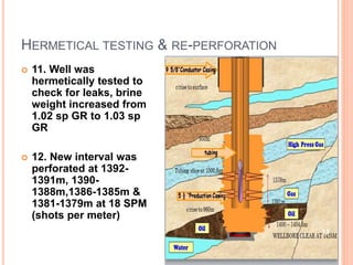 HERMETICAL TESTING & RE-PERFORATION
 11. Well was
hermetically tested to
check for leaks, brine
weight increased from
1.02 sp GR to 1.03 sp
GR
 12. New interval was
perforated at 1392-
1391m, 1390-
1388m,1386-1385m &
1381-1379m at 18 SPM
(shots per meter)
13
 