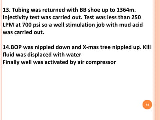 13. Tubing was returned with BB shoe up to 1364m.
Injectivity test was carried out. Test was less than 250
LPM at 700 psi so a well stimulation job with mud acid
was carried out.
14.BOP was nippled down and X-mas tree nippled up. Kill
fluid was displaced with water
Finally well was activated by air compressor
14
 
