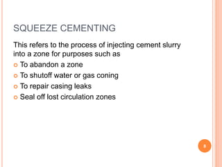 SQUEEZE CEMENTING
This refers to the process of injecting cement slurry
into a zone for purposes such as
 To abandon a zone
 To shutoff water or gas coning
 To repair casing leaks
 Seal off lost circulation zones
8
 