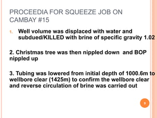 PROCEEDIA FOR SQUEEZE JOB ON
CAMBAY #15
1. Well volume was displaced with water and
subdued/KILLED with brine of specific gravity 1.02
2. Christmas tree was then nippled down and BOP
nippled up
3. Tubing was lowered from initial depth of 1000.6m to
wellbore clear (1425m) to confirm the wellbore clear
and reverse circulation of brine was carried out
9
 