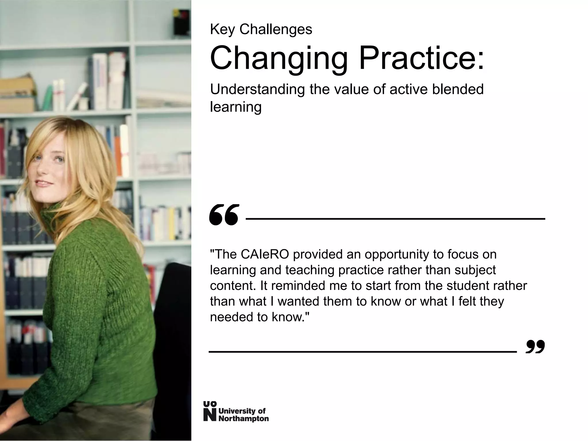 Key Challenges
Changing Practice:
Understanding the value of active blended
learning
"The CAIeRO provided an opportunity to focus on
learning and teaching practice rather than subject
content. It reminded me to start from the student rather
than what I wanted them to know or what I felt they
needed to know."
 