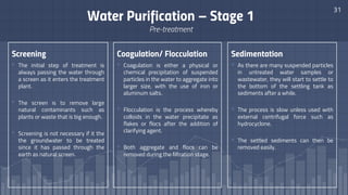 Screening
▫ The initial step of treatment is
always passing the water through
a screen as it enters the treatment
plant.
▫ The screen is to remove large
natural contaminants such as
plants or waste that is big enough.
▫ Screening is not necessary if it the
the groundwater to be treated
since it has passed through the
earth as natural screen.
31
Water Purification – Stage 1
Pre-treatment
Coagulation/ Flocculation
▫ Coagulation is either a physical or
chemical precipitation of suspended
particles in the water to aggregate into
larger size, with the use of iron or
aluminum salts.
▫ Flocculation is the process whereby
colloids in the water precipitate as
flakes or flocs after the addition of
clarifying agent.
▫ Both aggregate and flocs can be
removed during the filtration stage.
Sedimentation
▫ As there are many suspended particles
in untreated water samples or
wastewater, they will start to settle to
the bottom of the settling tank as
sediments after a while.
▫ The process is slow unless used with
external centrifugal force such as
hydrocyclone.
▫ The settled sediments can then be
removed easily.
 