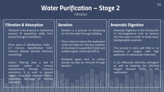 Filtration & Adsorption
▫ Filtration is the physical or mechanical
process of separating solids from
liquids through a membrane.
▫ [Pore sizes of Ultrafiltration: 0.002 –
0.1 microns, Nanofiltration: 0.001
microns, Reverse Osmosis: Removes
everything]
▫ Carbon filtering uses a bed of
activated carbon to remove
contaminants through chemical
adsorption. It is used to remove
organic compounds and free chlorine,
preventing discharge of harmful
byproducts.
33
Water Purification – Stage 2
Filtration
Aeration
▫ Aeration is a process of introducing
air into the water through bubbling.
▫ This is done to reduce the unpleasant
smell and taste by inducing oxidation
of dissolved or suspended metals and
volatile organic chemicals (VOCs).
▫ Dissolved gases such as carbon
dioxide can also be removed through
aeration.
Anaerobic Digestion
▫ Anaerobic Digestion is the introduction
of microorganisms such as bacteria
into the water in order to break down
biodegradable materials.
▫ This process is done with little or no
presence of oxygen, with high
application in wastewater treatment.
▫ It can effectively eliminate pathogens
as well as lowering the Chemical
Oxygen Demand (COD) in the
wastewater.
 