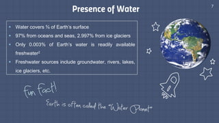Presence of Water 7
§ Water covers ¾ of Earth’s surface
§ 97% from oceans and seas, 2.997% from ice glaciers
§ Only 0.003% of Earth’s water is readily available
freshwater2
§ Freshwater sources include groundwater, rivers, lakes,
ice glaciers, etc.
 