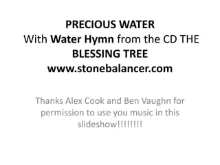 PRECIOUS WATERWith Water Hymn from the CD THE BLESSING TREEwww.stonebalancer.com Thanks Alex Cook and Ben Vaughn for permission to use you music in this slideshow!!!!!!!! 